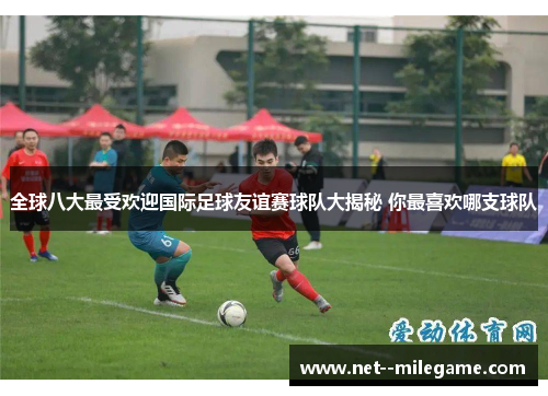 全球八大最受欢迎国际足球友谊赛球队大揭秘 你最喜欢哪支球队