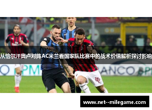 从恰尔汗奥卢对阵AC米兰看国家队比赛中的战术价值解析探讨影响 从恰尔汗奥卢对阵AC米兰看国家队比赛中的战术价值解析探讨影响